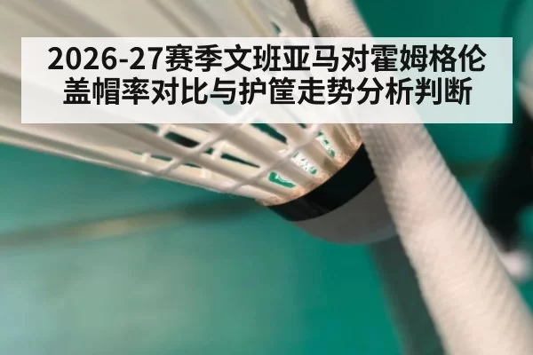 2026-27赛季文班亚马对霍姆格伦盖帽率对比与护筐走势分析判断